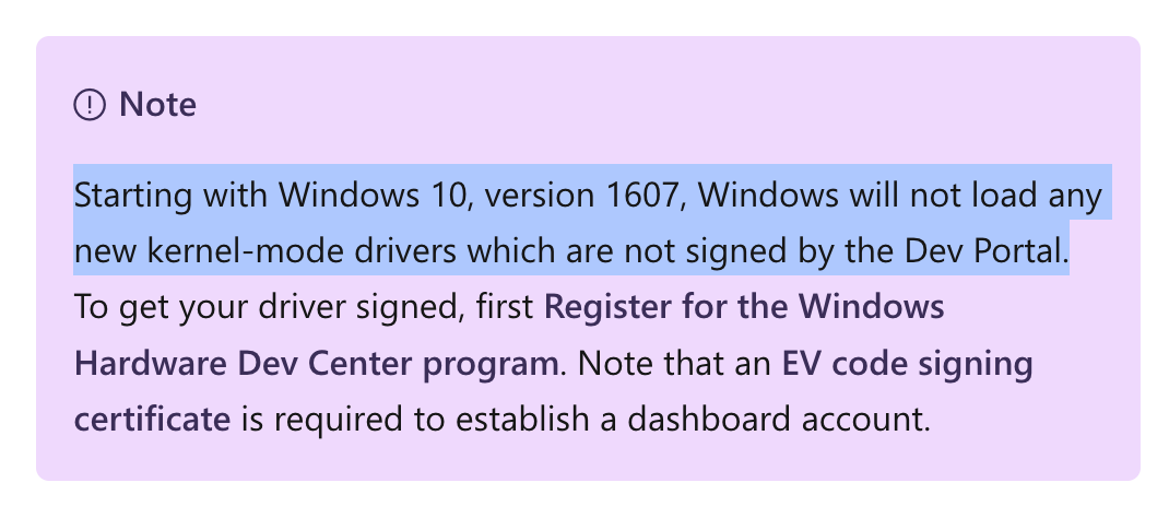 Note
Starting with Windows 10, version 1607, Windows will not load any new kernel-mode drivers which are not signed by the Dev Portal. To get your driver signed, first Register for the Windows Hardware Dev Center program. Note that an EV code signing certificate is required to establish a dashboard account.