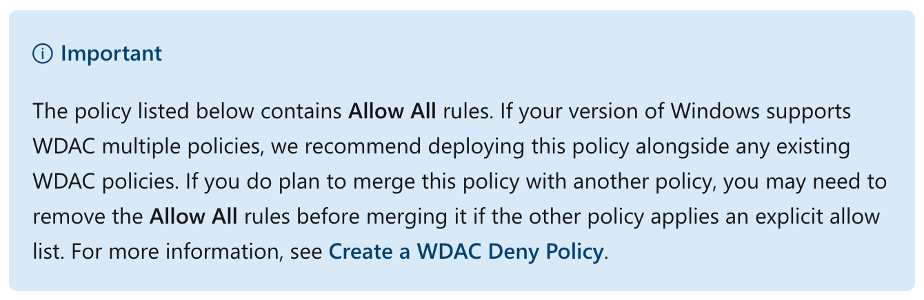 Important
The policy listed below contains Allow All rules. If your version of Windows supports WDAC multiple policies, we recommend deploying this policy alongside any existing WDAC policies. If you do plan to merge this policy with another policy, you may need to remove the Allow All rules before merging it if the other policy applies an explicit allow list. For more information, see Create a WDAC Deny Policy.