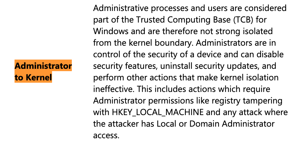 Administrator to Kernel
Administrative processes and users are considered part of the Trusted Computing Base (TCB) for Windows and are therefore not strong isolated from the kernel boundary. Administrators are in control of the security of a device and can disable security features, uninstall security updates, and perform other actions that make kernel isolation ineffective. This includes actions which require Administrator permissions like registry tampering with HKEY_LOCAL_MACHINE and any attack where the attacker has Local or Domain Administrator access.